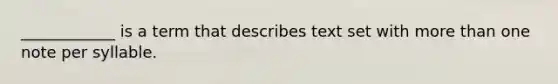 ____________ is a term that describes text set with more than one note per syllable.