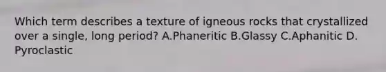 Which term describes a texture of igneous rocks that crystallized over a single, long period? A.Phaneritic B.Glassy C.Aphanitic D. Pyroclastic