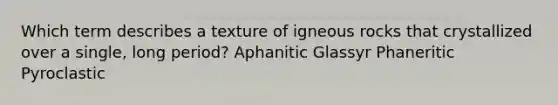 Which term describes a texture of igneous rocks that crystallized over a single, long period? Aphanitic Glassyr Phaneritic Pyroclastic