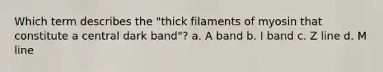 Which term describes the "thick filaments of myosin that constitute a central dark band"? a. A band b. I band c. Z line d. M line