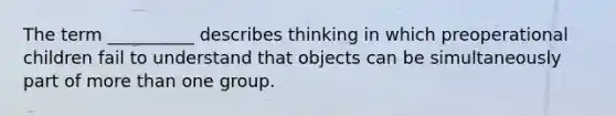 The term __________ describes thinking in which preoperational children fail to understand that objects can be simultaneously part of more than one group.