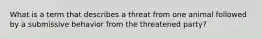 What is a term that describes a threat from one animal followed by a submissive behavior from the threatened party?