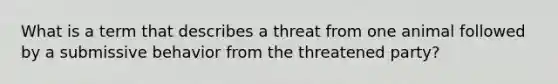 What is a term that describes a threat from one animal followed by a submissive behavior from the threatened party?