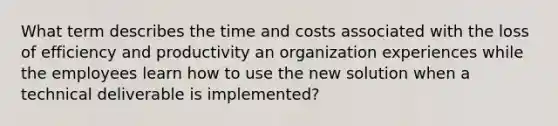 What term describes the time and costs associated with the loss of efficiency and productivity an organization experiences while the employees learn how to use the new solution when a technical deliverable is implemented?