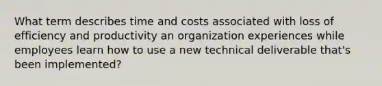 What term describes time and costs associated with loss of efficiency and productivity an organization experiences while employees learn how to use a new technical deliverable that's been implemented?