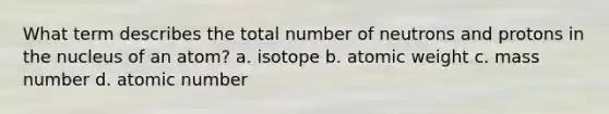 What term describes the total number of neutrons and protons in the nucleus of an atom? a. isotope b. atomic weight c. mass number d. atomic number