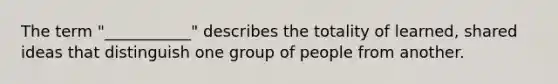 The term "___________" describes the totality of learned, shared ideas that distinguish one group of people from another.