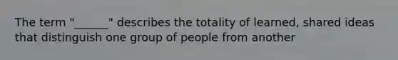 The term "______" describes the totality of learned, shared ideas that distinguish one group of people from another