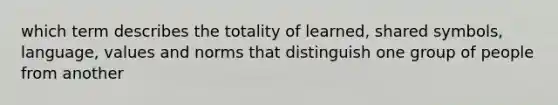 which term describes the totality of learned, shared symbols, language, values and norms that distinguish one group of people from another