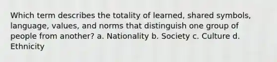 Which term describes the totality of learned, shared symbols, language, values, and norms that distinguish one group of people from another? a. Nationality b. Society c. Culture d. Ethnicity