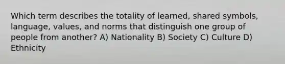 Which term describes the totality of learned, shared symbols, language, values, and norms that distinguish one group of people from another? A) Nationality B) Society C) Culture D) Ethnicity