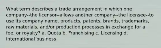 What term describes a trade arrangement in which one company--the licensor--allows another company--the licensee--to use its company name, products, patents, brands, trademarks, raw materials, and/or production processes in exchange for a fee, or royalty? a. Quota b. Franchising c. Licensing d. International business