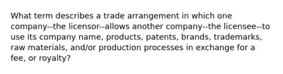 What term describes a trade arrangement in which one company--the licensor--allows another company--the licensee--to use its company name, products, patents, brands, trademarks, raw materials, and/or production processes in exchange for a fee, or royalty?