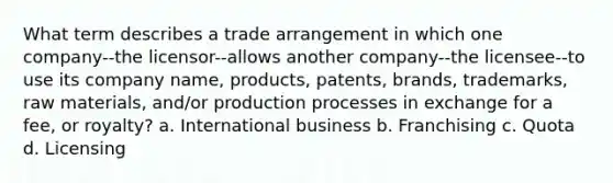 What term describes a trade arrangement in which one company--the licensor--allows another company--the licensee--to use its company name, products, patents, brands, trademarks, raw materials, and/or production processes in exchange for a fee, or royalty? a. International business b. Franchising c. Quota d. Licensing