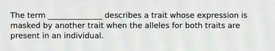 The term ______________ describes a trait whose expression is masked by another trait when the alleles for both traits are present in an individual.