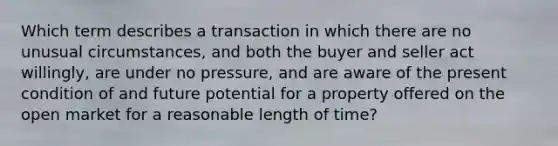 Which term describes a transaction in which there are no unusual circumstances, and both the buyer and seller act willingly, are under no pressure, and are aware of the present condition of and future potential for a property offered on the open market for a reasonable length of time?