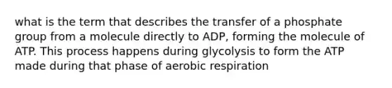 what is the term that describes the transfer of a phosphate group from a molecule directly to ADP, forming the molecule of ATP. This process happens during glycolysis to form the ATP made during that phase of aerobic respiration