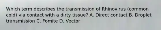 Which term describes the transmission of Rhinovirus (common cold) via contact with a dirty tissue? A. Direct contact B. Droplet transmission C. Fomite D. Vector