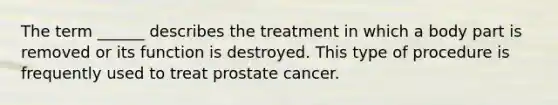 The term ______ describes the treatment in which a body part is removed or its function is destroyed. This type of procedure is frequently used to treat prostate cancer.