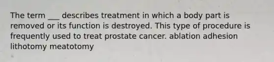 The term ___ describes treatment in which a body part is removed or its function is destroyed. This type of procedure is frequently used to treat prostate cancer. ablation adhesion lithotomy meatotomy