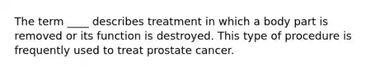 The term ____ describes treatment in which a body part is removed or its function is destroyed. This type of procedure is frequently used to treat prostate cancer.