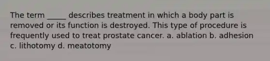 The term _____ describes treatment in which a body part is removed or its function is destroyed. This type of procedure is frequently used to treat prostate cancer. a. ablation b. adhesion c. lithotomy d. meatotomy