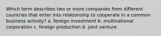 Which term describes two or more companies from different countries that enter into relationship to cooperate in a common business activity? a. foreign investment b. multinational corporation c. foreign production d. joint venture