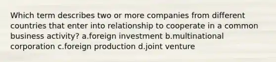 Which term describes two or more companies from different countries that enter into relationship to cooperate in a common business activity? a.foreign investment b.multinational corporation c.foreign production d.joint venture