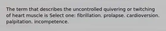 The term that describes the uncontrolled quivering or twitching of heart muscle is Select one: fibrillation. prolapse. cardioversion. palpitation. incompetence.