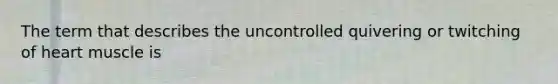 The term that describes the uncontrolled quivering or twitching of heart muscle is