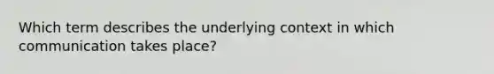 Which term describes the underlying context in which communication takes place?