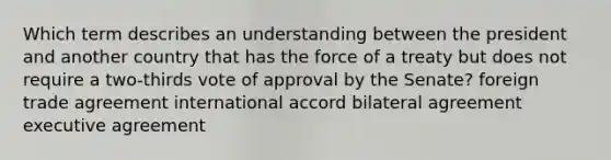 Which term describes an understanding between the president and another country that has the force of a treaty but does not require a two-thirds vote of approval by the Senate? foreign trade agreement international accord bilateral agreement executive agreement