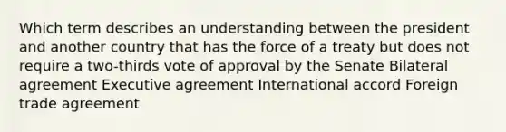 Which term describes an understanding between the president and another country that has the force of a treaty but does not require a two-thirds vote of approval by the Senate Bilateral agreement Executive agreement International accord Foreign trade agreement