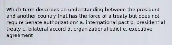 Which term describes an understanding between the president and another country that has the force of a treaty but does not require Senate authorization? a. international pact b. presidential treaty c. bilateral accord d. organizational edict e. executive agreement