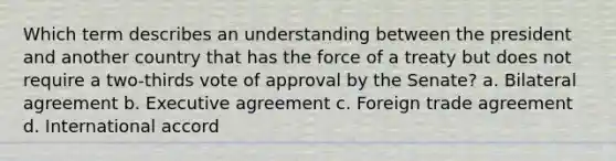 Which term describes an understanding between the president and another country that has the force of a treaty but does not require a two-thirds vote of approval by the Senate? a. Bilateral agreement b. Executive agreement c. Foreign trade agreement d. International accord