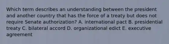 Which term describes an understanding between the president and another country that has the force of a treaty but does not require Senate authorization? A. international pact B. presidential treaty C. bilateral accord D. organizational edict E. executive agreement