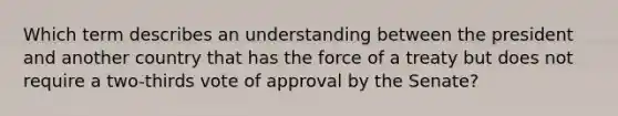 Which term describes an understanding between the president and another country that has the force of a treaty but does not require a two-thirds vote of approval by the Senate?