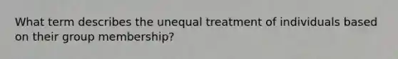 What term describes the unequal treatment of individuals based on their group membership?