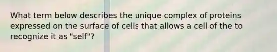 What term below describes the unique complex of proteins expressed on the surface of cells that allows a cell of the to recognize it as "self"?