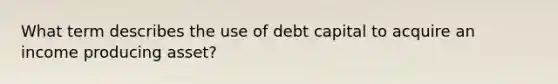 What term describes the use of debt capital to acquire an income producing asset?