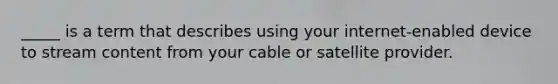 _____ is a term that describes using your internet-enabled device to stream content from your cable or satellite provider.