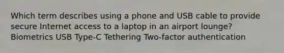 Which term describes using a phone and USB cable to provide secure Internet access to a laptop in an airport lounge? Biometrics USB Type-C Tethering Two-factor authentication