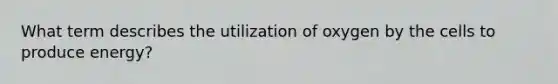 What term describes the utilization of oxygen by the cells to produce energy?