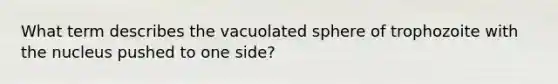 What term describes the vacuolated sphere of trophozoite with the nucleus pushed to one side?