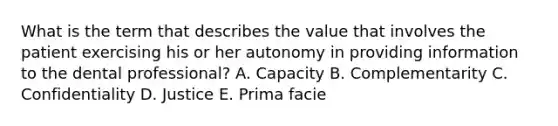 What is the term that describes the value that involves the patient exercising his or her autonomy in providing information to the dental professional? A. Capacity B. Complementarity C. Confidentiality D. Justice E. Prima facie