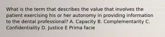 What is the term that describes the value that involves the patient exercising his or her autonomy in providing information to the dental professional? A. Capacity B. Complementarity C. Confidentiality D. Justice E Prima facie