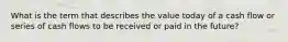What is the term that describes the value today of a cash flow or series of cash flows to be received or paid in the future?