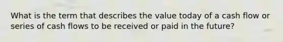 What is the term that describes the value today of a cash flow or series of cash flows to be received or paid in the future?