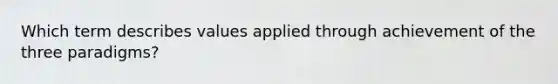 Which term describes values applied through achievement of the three paradigms?