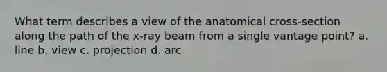 What term describes a view of the anatomical cross-section along the path of the x-ray beam from a single vantage point? a. line b. view c. projection d. arc